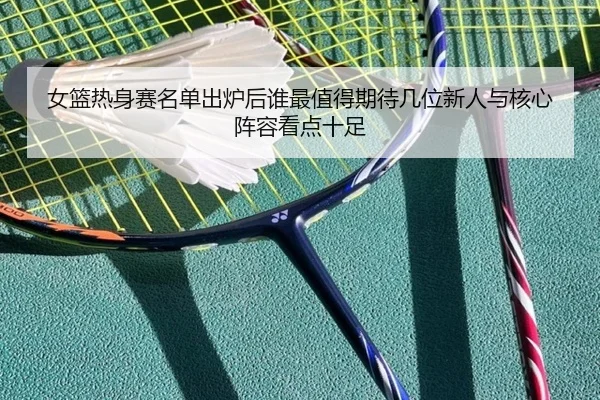 女篮热身赛名单出炉后谁最值得期待几位新人与核心阵容看点十足 | Kaiyuan Games
