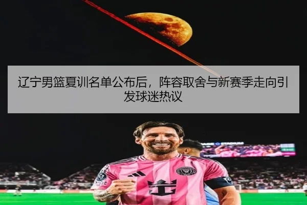 辽宁男篮夏训名单公布后，阵容取舍与新赛季走向引发球迷热议 | Kaiyuan Games